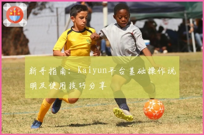 新手指南：Kaiyun平台基础操作说明及使用技巧分享