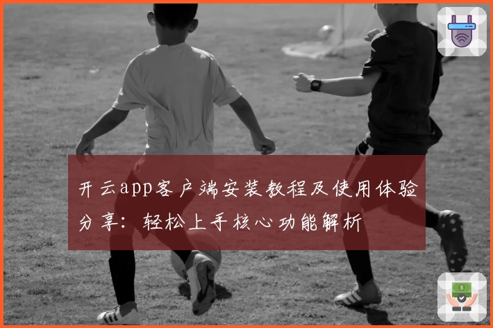 开云app客户端安装教程及使用体验分享：轻松上手核心功能解析